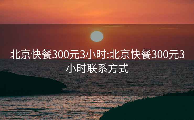 北京快餐300元3小时:北京快餐300元3小时联系方式