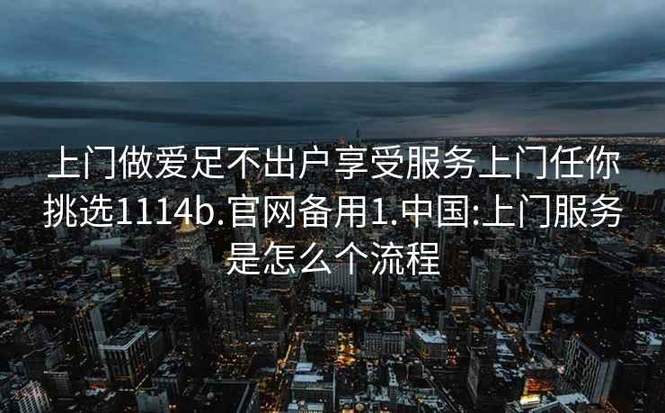 上门做爱足不出户享受服务上门任你挑选1114b.官网备用1.中国:上门服务是怎么个流程