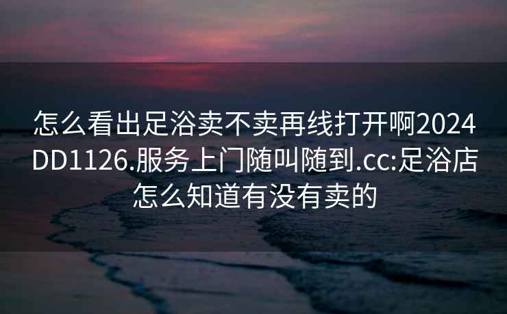 怎么看出足浴卖不卖再线打开啊2024DD1126.服务上门随叫随到.cc:足浴店怎么知道有没有卖的