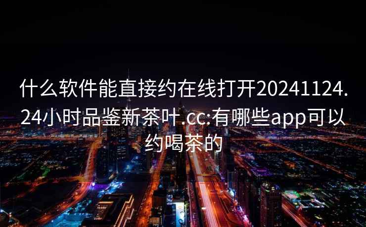 什么软件能直接约在线打开20241124.24小时品鉴新茶叶.cc:有哪些app可以约喝茶的