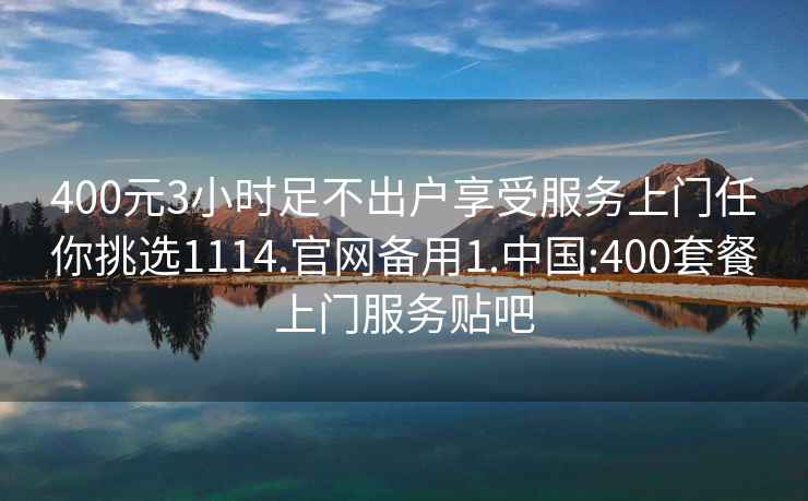 400元3小时足不出户享受服务上门任你挑选1114.官网备用1.中国:400套餐上门服务贴吧