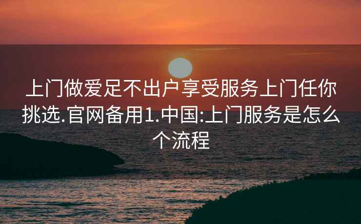 上门做爱足不出户享受服务上门任你挑选.官网备用1.中国:上门服务是怎么个流程