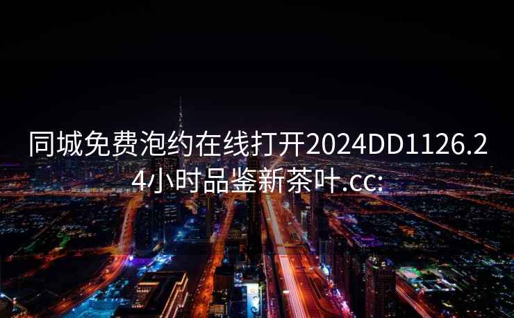 同城免费泡约在线打开2024DD1126.24小时品鉴新茶叶.cc: