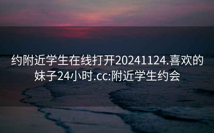 约附近学生在线打开20241124.喜欢的妹子24小时.cc:附近学生约会