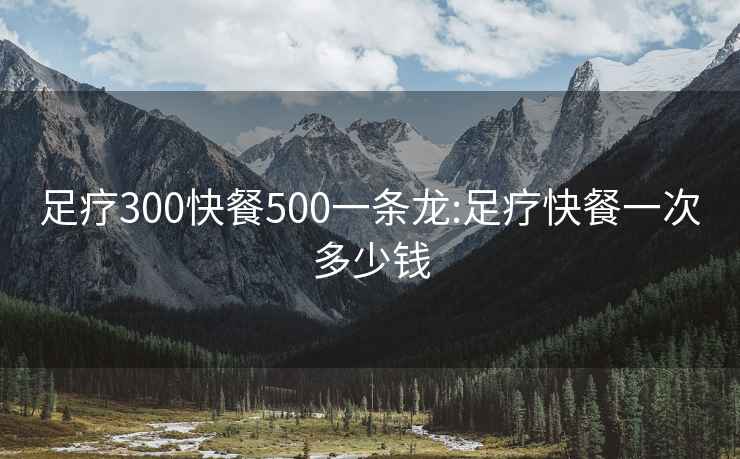 足疗300快餐500一条龙:足疗快餐一次多少钱