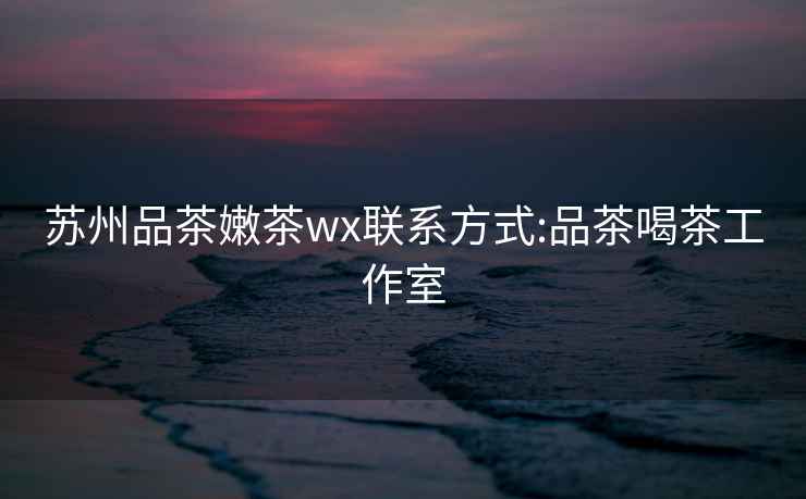 苏州品茶嫩茶wx联系方式:品茶喝茶工作室