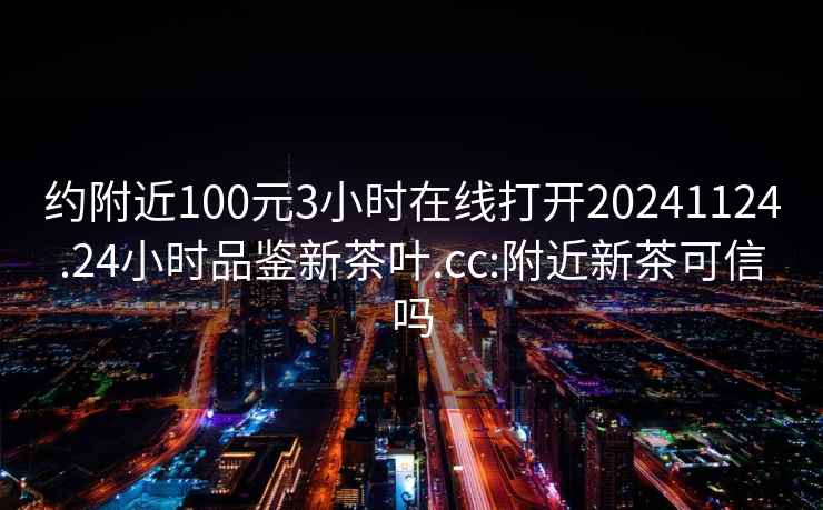 约附近100元3小时在线打开20241124.24小时品鉴新茶叶.cc:附近新茶可信吗