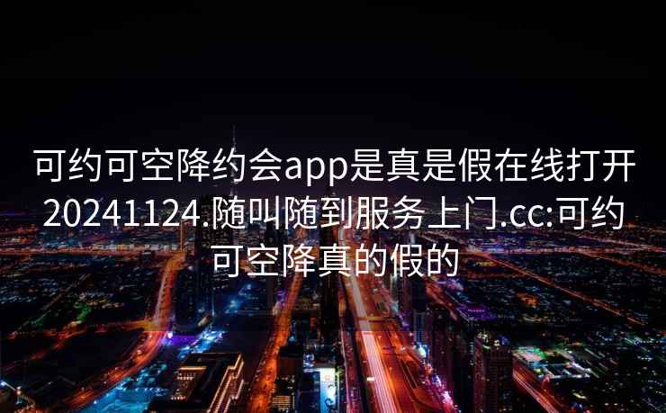 可约可空降约会app是真是假在线打开20241124.随叫随到服务上门.cc:可约可空降真的假的