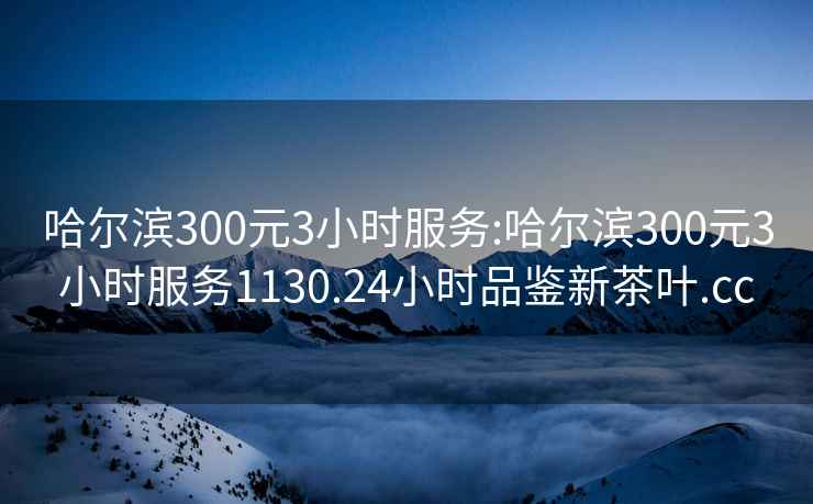 哈尔滨300元3小时服务:哈尔滨300元3小时服务1130.24小时品鉴新茶叶.cc