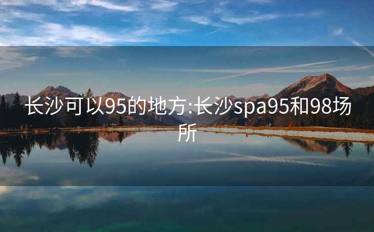 长沙可以95的地方:长沙spa95和98场所