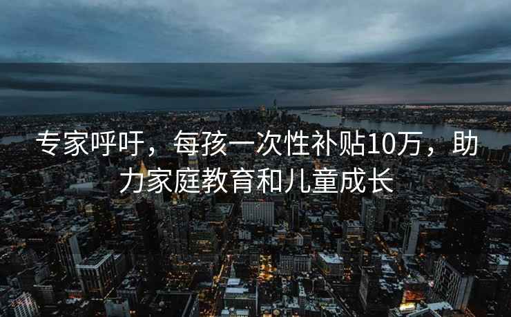 专家呼吁，每孩一次性补贴10万，助力家庭教育和儿童成长