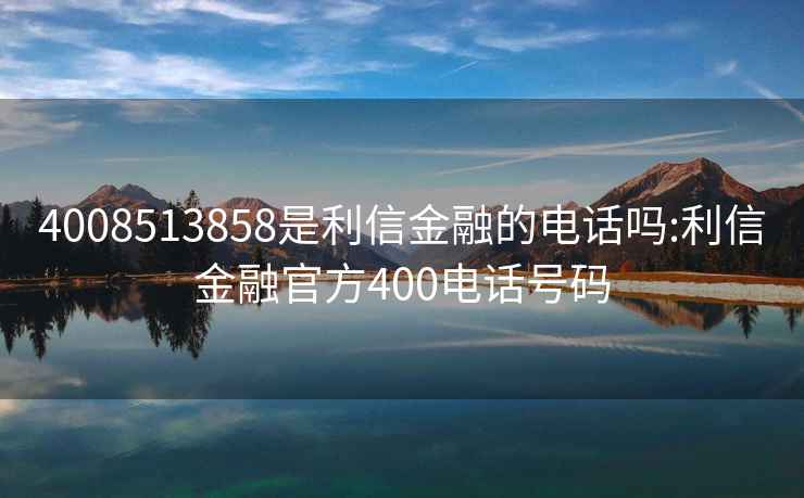 4008513858是利信金融的电话吗:利信金融官方400电话号码