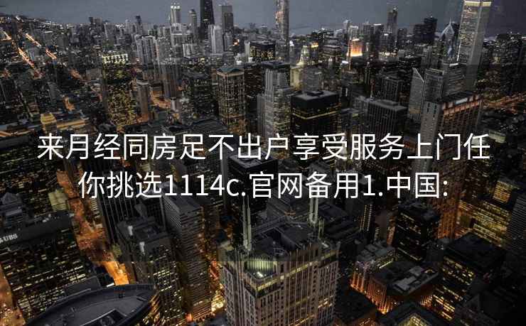 来月经同房足不出户享受服务上门任你挑选1114c.官网备用1.中国: