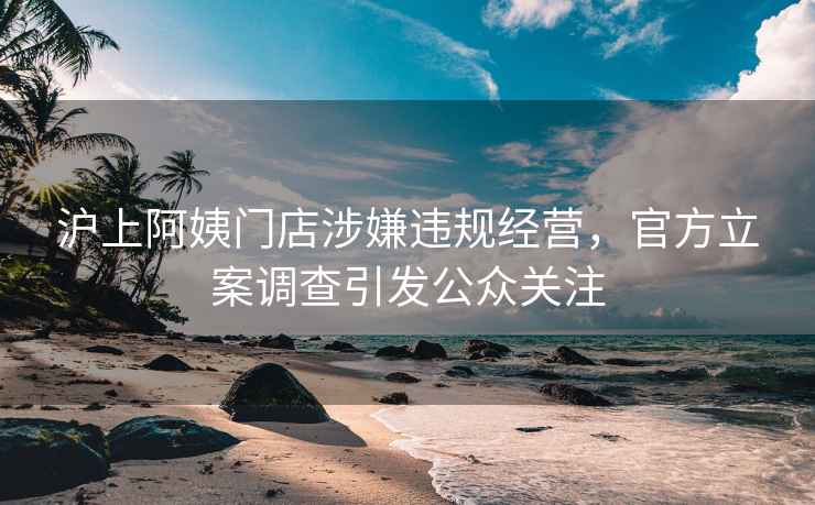 沪上阿姨门店涉嫌违规经营，官方立案调查引发公众关注