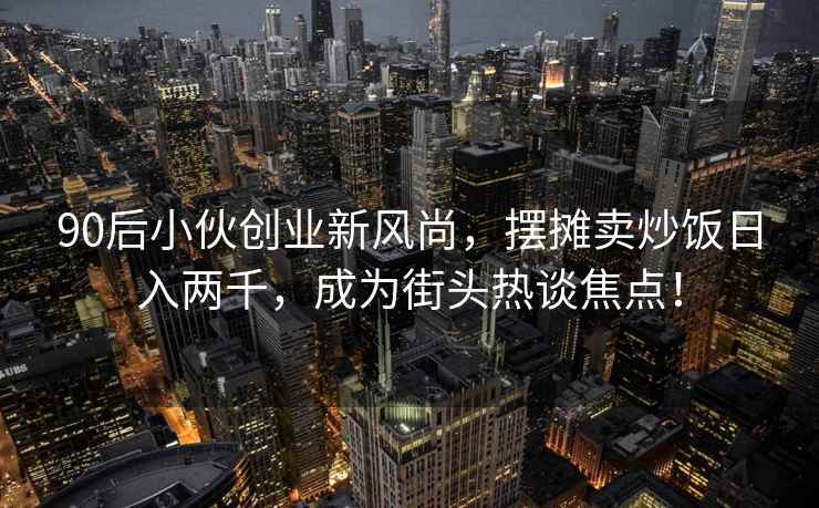 90后小伙创业新风尚，摆摊卖炒饭日入两千，成为街头热谈焦点！