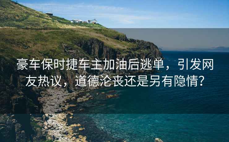 豪车保时捷车主加油后逃单，引发网友热议，道德沦丧还是另有隐情？