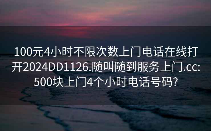 100元4小时不限次数上门电话在线打开2024DD1126.随叫随到服务上门.cc:500块上门4个小时电话号码?