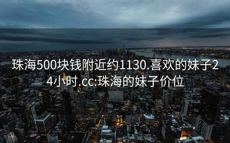 珠海500块钱附近约1130.喜欢的妹子24小时.cc:珠海的妹子价位