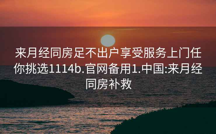 来月经同房足不出户享受服务上门任你挑选1114b.官网备用1.中国:来月经同房补救