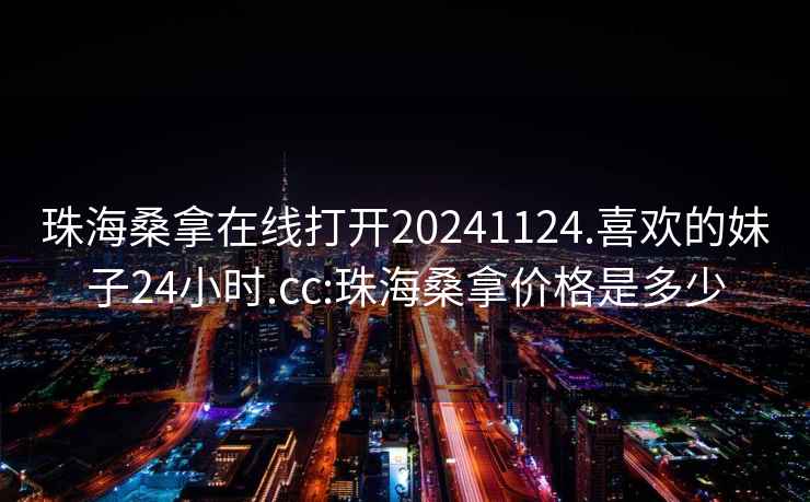 珠海桑拿在线打开20241124.喜欢的妹子24小时.cc:珠海桑拿价格是多少