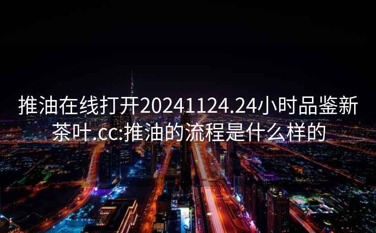 推油在线打开20241124.24小时品鉴新茶叶.cc:推油的流程是什么样的