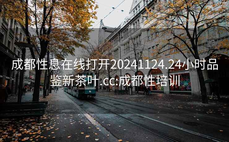 成都性息在线打开20241124.24小时品鉴新茶叶.cc:成都性培训