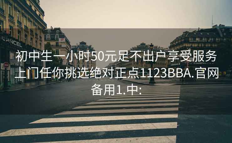 初中生一小时50元足不出户享受服务上门任你挑选绝对正点1123BBA.官网备用1.中: