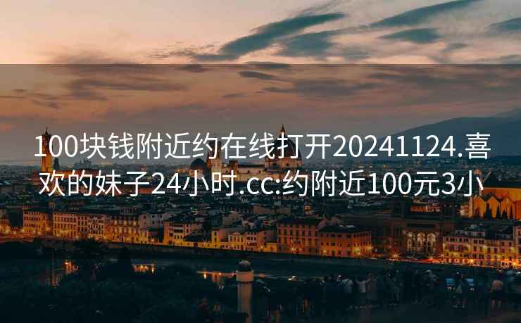 100块钱附近约在线打开20241124.喜欢的妹子24小时.cc:约附近100元3小