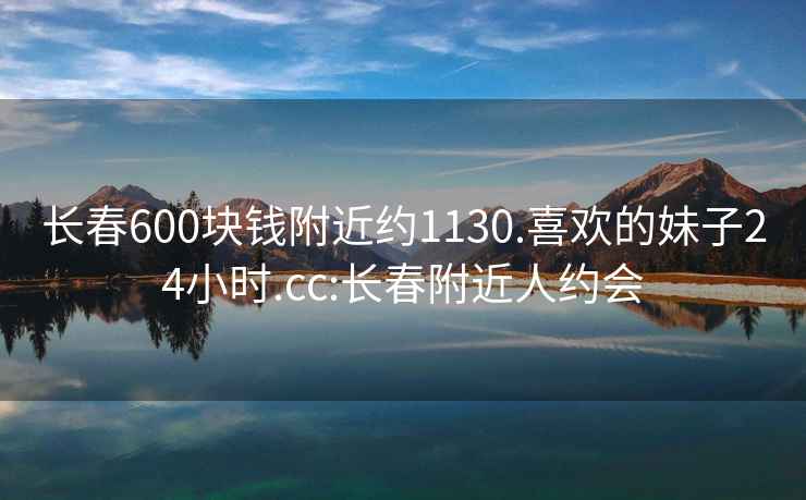 长春600块钱附近约1130.喜欢的妹子24小时.cc:长春附近人约会