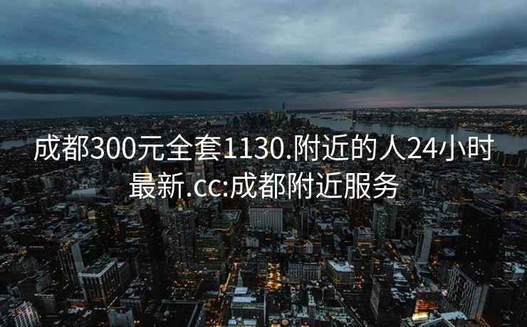 成都300元全套1130.附近的人24小时最新.cc:成都附近服务