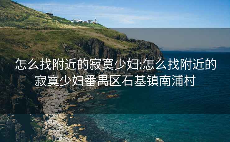 怎么找附近的寂寞少妇:怎么找附近的寂寞少妇番禺区石基镇南浦村