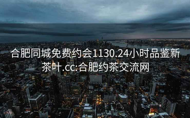 合肥同城免费约会1130.24小时品鉴新茶叶.cc:合肥约茶交流网