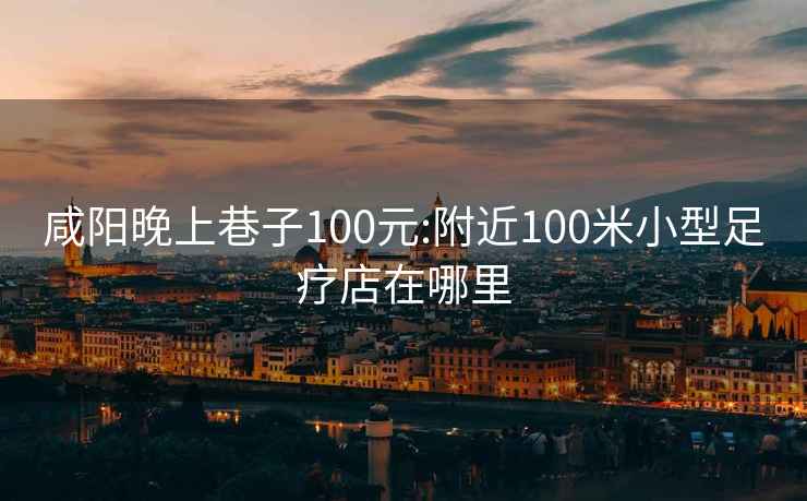 咸阳晚上巷子100元:附近100米小型足疗店在哪里