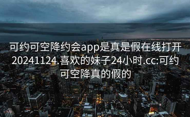 可约可空降约会app是真是假在线打开20241124.喜欢的妹子24小时.cc:可约可空降真的假的