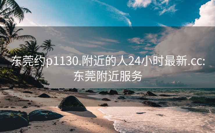 东莞约p1130.附近的人24小时最新.cc:东莞附近服务