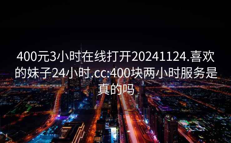 400元3小时在线打开20241124.喜欢的妹子24小时.cc:400块两小时服务是真的吗