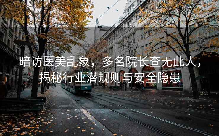 暗访医美乱象，多名院长查无此人，揭秘行业潜规则与安全隐患