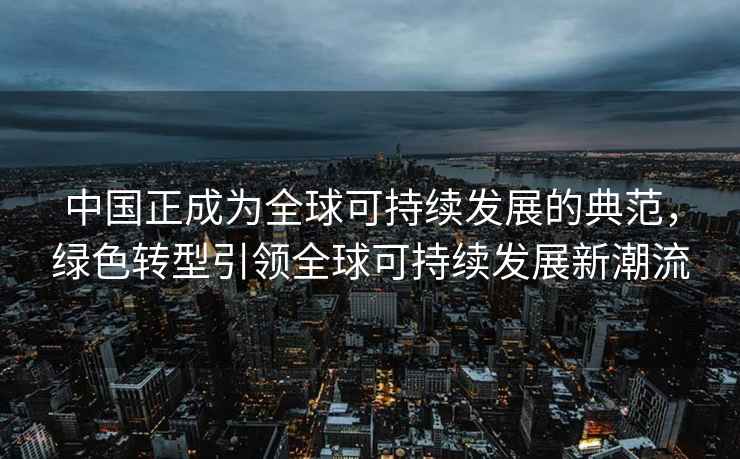 中国正成为全球可持续发展的典范，绿色转型引领全球可持续发展新潮流