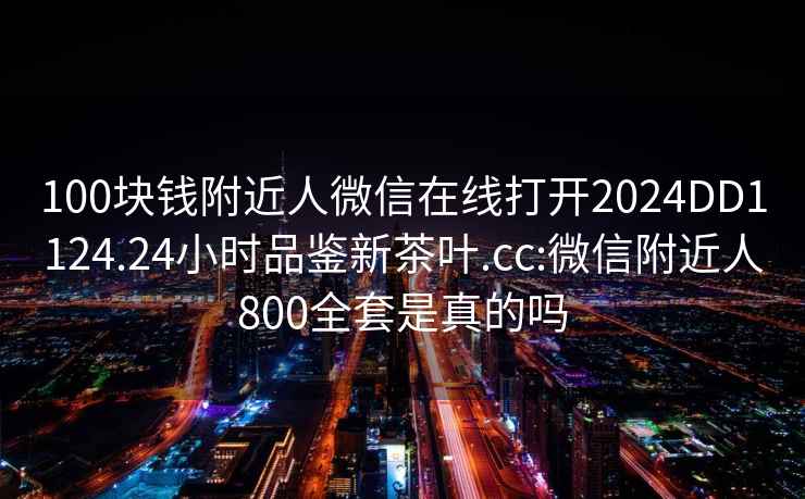 100块钱附近人微信在线打开2024DD1124.24小时品鉴新茶叶.cc:微信附近人800全套是真的吗