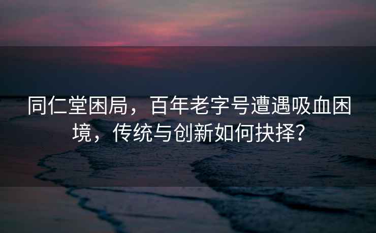 同仁堂困局，百年老字号遭遇吸血困境，传统与创新如何抉择？