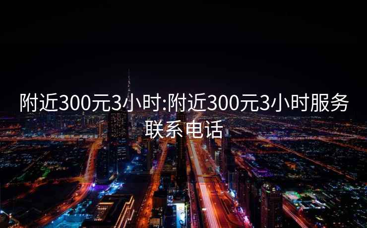 附近300元3小时:附近300元3小时服务联系电话