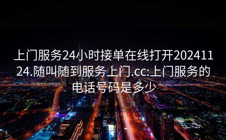 上门服务24小时接单在线打开20241124.随叫随到服务上门.cc:上门服务的电话号码是多少