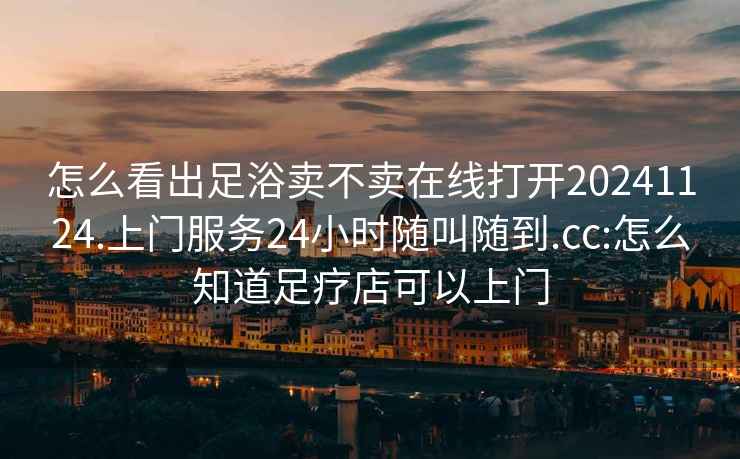 怎么看出足浴卖不卖在线打开20241124.上门服务24小时随叫随到.cc:怎么知道足疗店可以上门