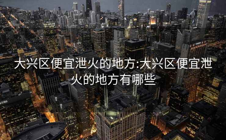 大兴区便宜泄火的地方:大兴区便宜泄火的地方有哪些