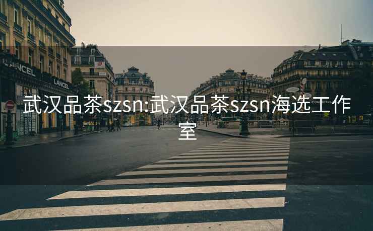 武汉品茶szsn:武汉品茶szsn海选工作室