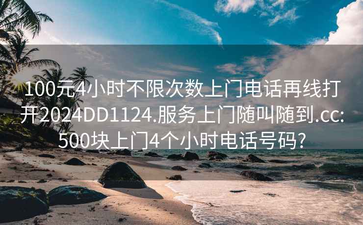 100元4小时不限次数上门电话再线打开2024DD1124.服务上门随叫随到.cc:500块上门4个小时电话号码?