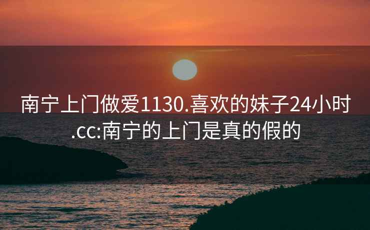 南宁上门做爱1130.喜欢的妹子24小时.cc:南宁的上门是真的假的