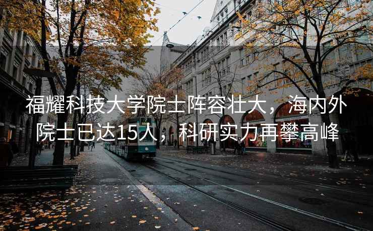 福耀科技大学院士阵容壮大，海内外院士已达15人，科研实力再攀高峰