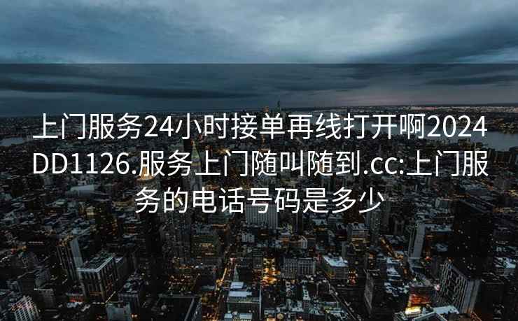 上门服务24小时接单再线打开啊2024DD1126.服务上门随叫随到.cc:上门服务的电话号码是多少