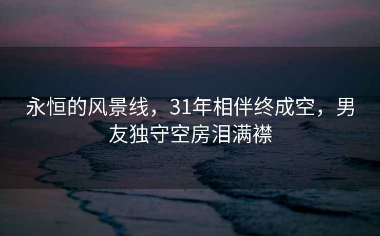 永恒的风景线，31年相伴终成空，男友独守空房泪满襟